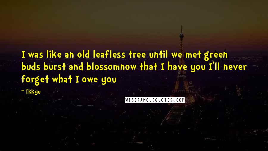 Ikkyu Quotes: I was like an old leafless tree until we met green buds burst and blossomnow that I have you I'll never forget what I owe you