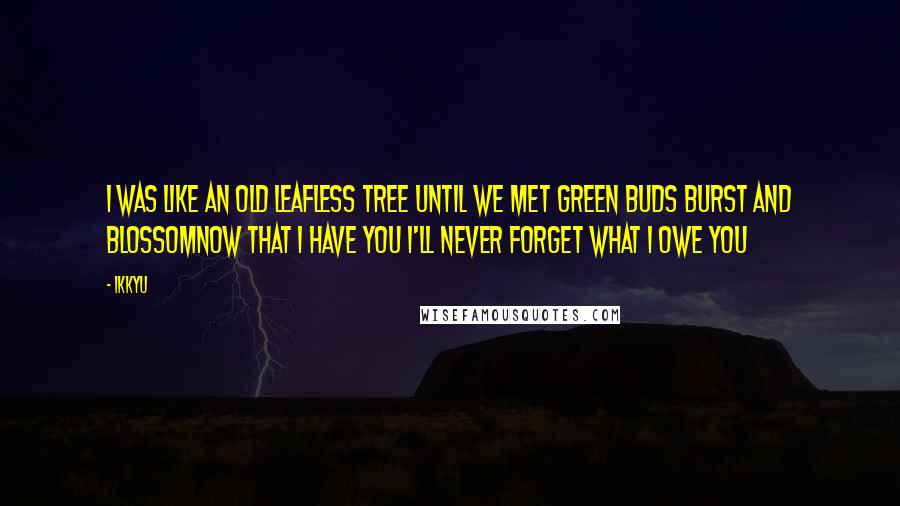 Ikkyu Quotes: I was like an old leafless tree until we met green buds burst and blossomnow that I have you I'll never forget what I owe you