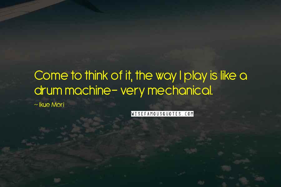 Ikue Mori Quotes: Come to think of it, the way I play is like a drum machine- very mechanical.