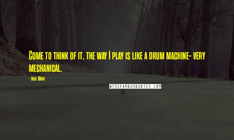 Ikue Mori Quotes: Come to think of it, the way I play is like a drum machine- very mechanical.