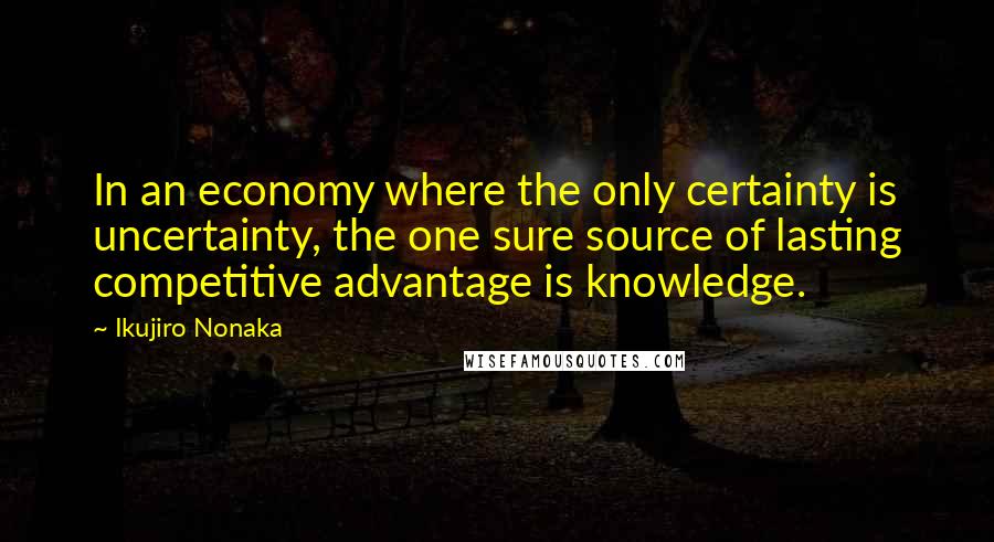 Ikujiro Nonaka Quotes: In an economy where the only certainty is uncertainty, the one sure source of lasting competitive advantage is knowledge.