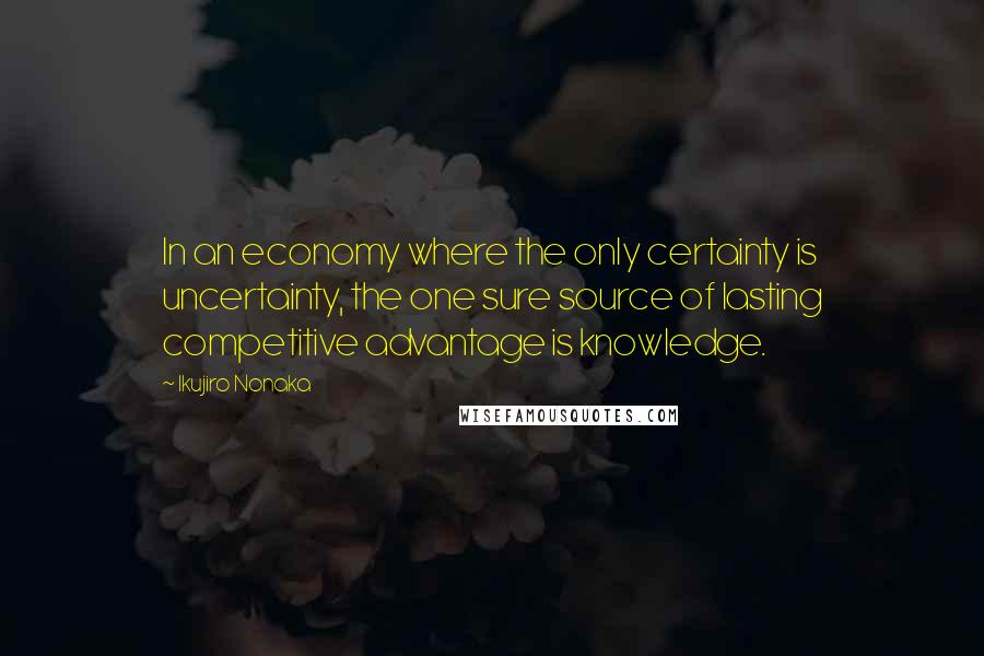 Ikujiro Nonaka Quotes: In an economy where the only certainty is uncertainty, the one sure source of lasting competitive advantage is knowledge.