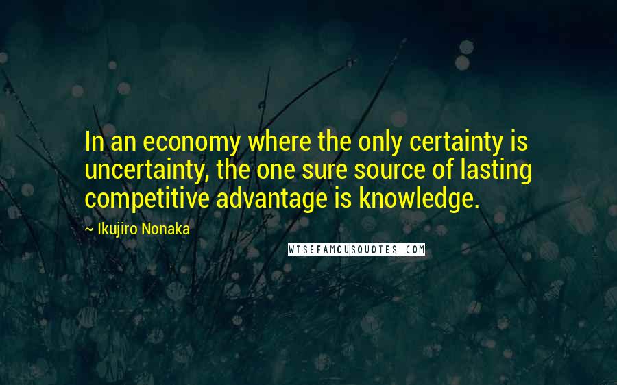 Ikujiro Nonaka Quotes: In an economy where the only certainty is uncertainty, the one sure source of lasting competitive advantage is knowledge.