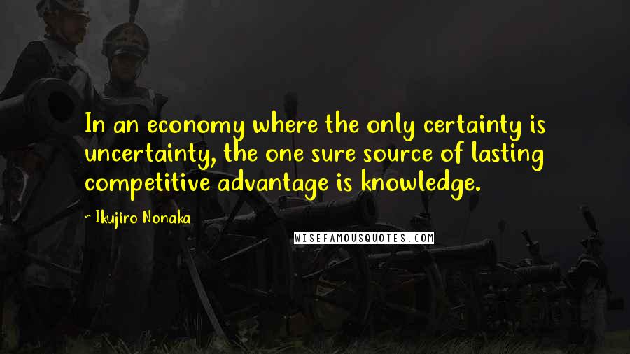 Ikujiro Nonaka Quotes: In an economy where the only certainty is uncertainty, the one sure source of lasting competitive advantage is knowledge.