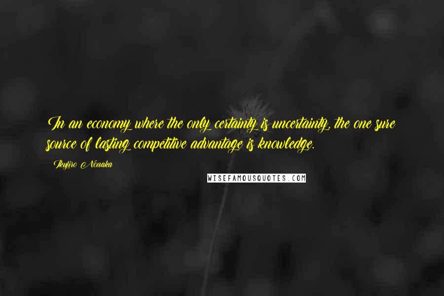 Ikujiro Nonaka Quotes: In an economy where the only certainty is uncertainty, the one sure source of lasting competitive advantage is knowledge.