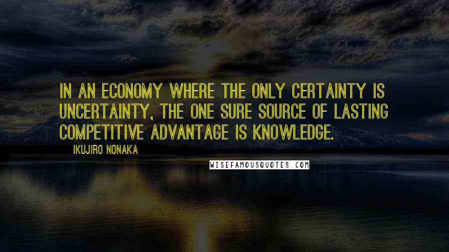 Ikujiro Nonaka Quotes: In an economy where the only certainty is uncertainty, the one sure source of lasting competitive advantage is knowledge.