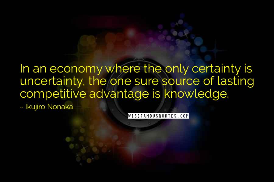 Ikujiro Nonaka Quotes: In an economy where the only certainty is uncertainty, the one sure source of lasting competitive advantage is knowledge.