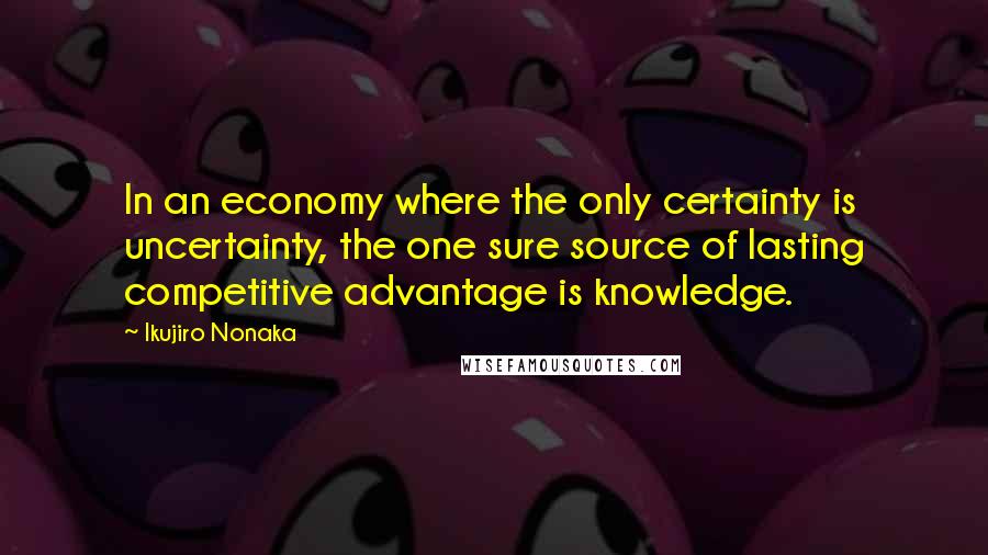 Ikujiro Nonaka Quotes: In an economy where the only certainty is uncertainty, the one sure source of lasting competitive advantage is knowledge.