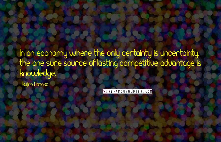 Ikujiro Nonaka Quotes: In an economy where the only certainty is uncertainty, the one sure source of lasting competitive advantage is knowledge.