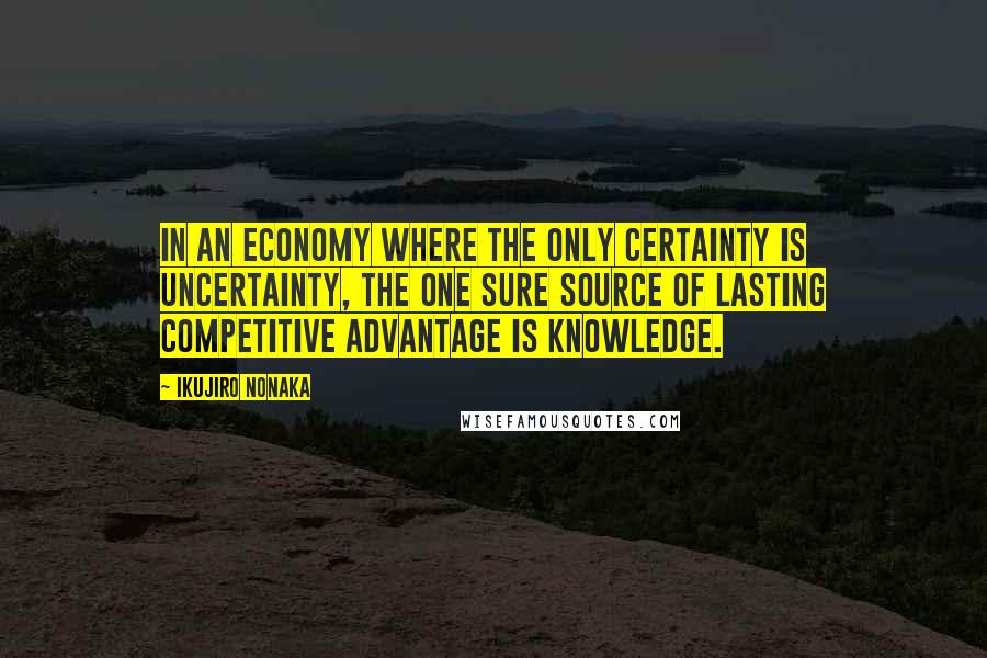 Ikujiro Nonaka Quotes: In an economy where the only certainty is uncertainty, the one sure source of lasting competitive advantage is knowledge.