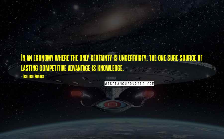 Ikujiro Nonaka Quotes: In an economy where the only certainty is uncertainty, the one sure source of lasting competitive advantage is knowledge.