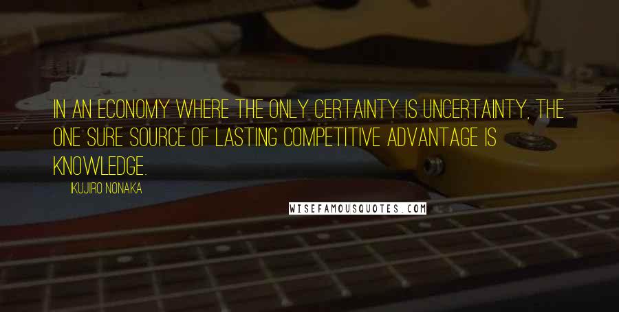 Ikujiro Nonaka Quotes: In an economy where the only certainty is uncertainty, the one sure source of lasting competitive advantage is knowledge.