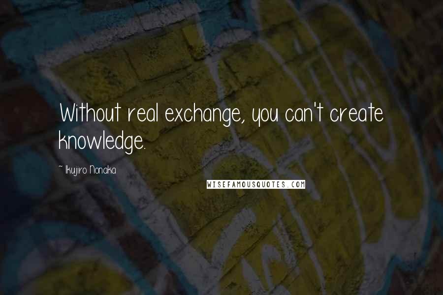 Ikujiro Nonaka Quotes: Without real exchange, you can't create knowledge.