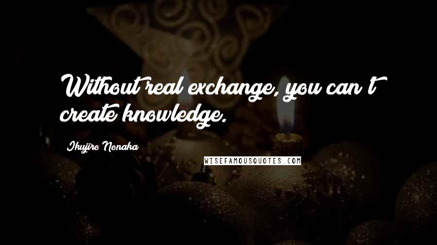 Ikujiro Nonaka Quotes: Without real exchange, you can't create knowledge.