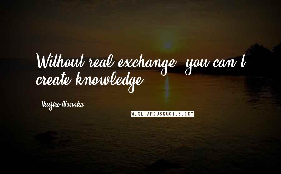 Ikujiro Nonaka Quotes: Without real exchange, you can't create knowledge.