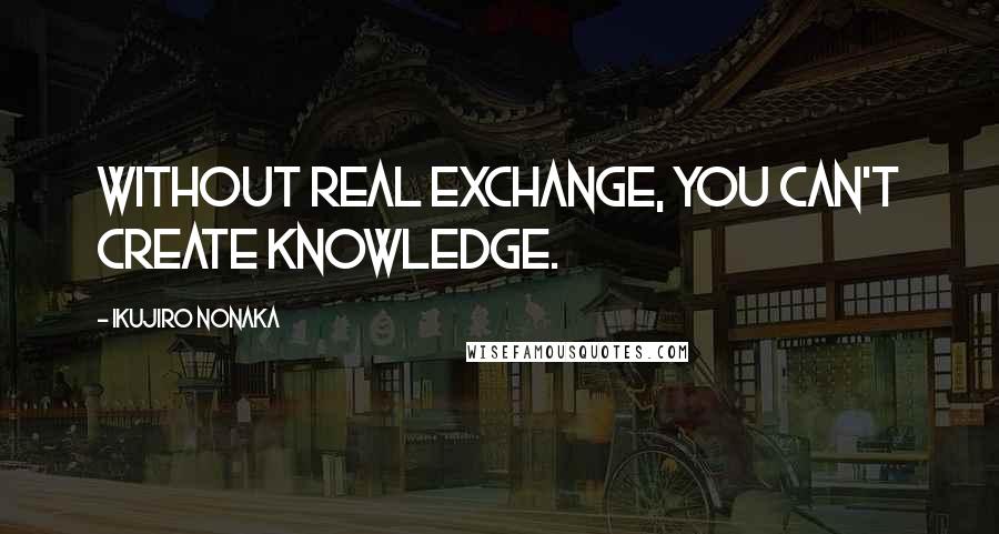 Ikujiro Nonaka Quotes: Without real exchange, you can't create knowledge.