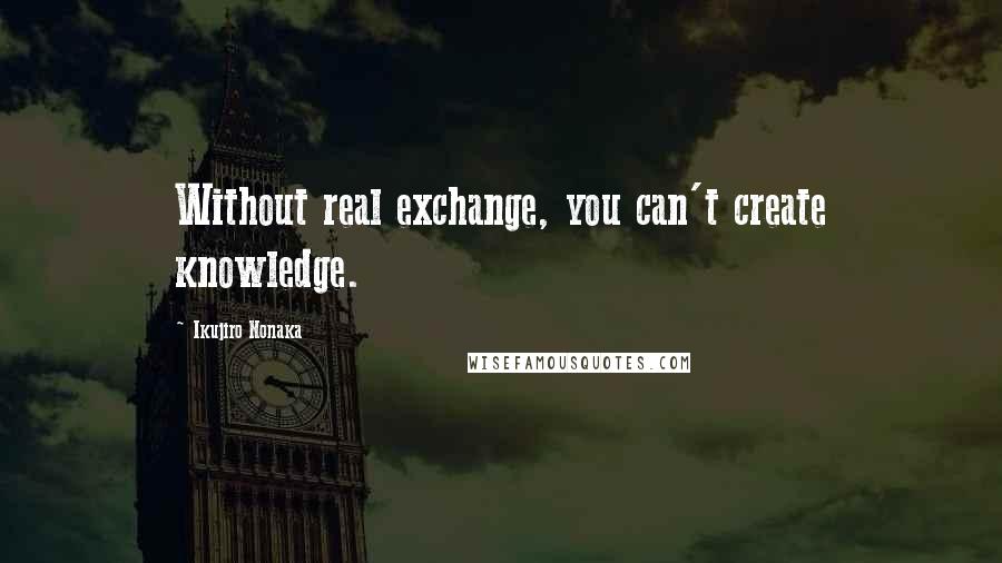 Ikujiro Nonaka Quotes: Without real exchange, you can't create knowledge.