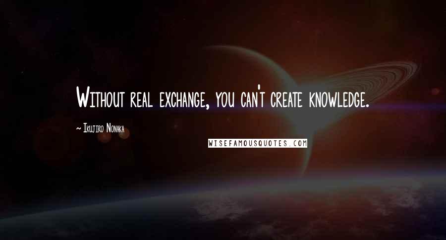 Ikujiro Nonaka Quotes: Without real exchange, you can't create knowledge.