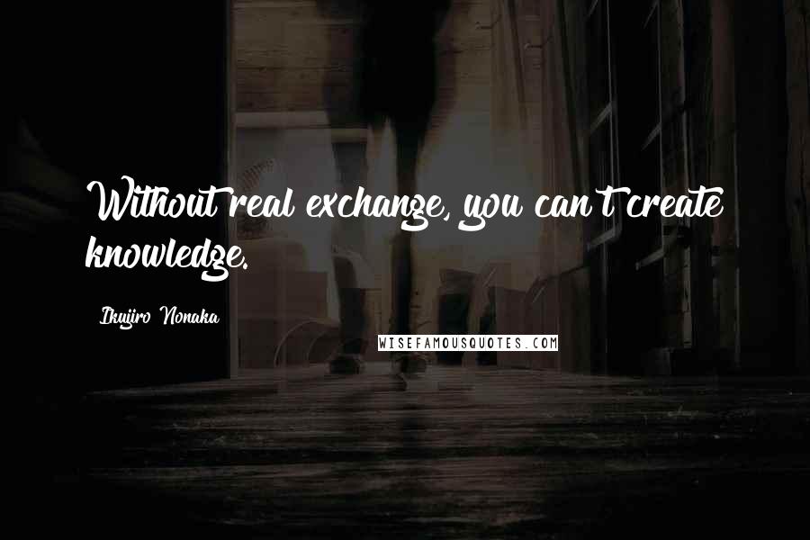 Ikujiro Nonaka Quotes: Without real exchange, you can't create knowledge.
