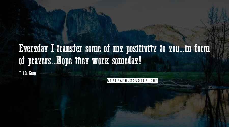 Ila Garg Quotes: Everyday I transfer some of my positivity to you..in form of prayers..Hope they work someday!