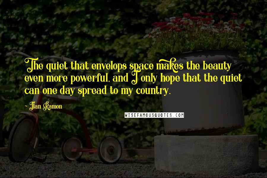 Ilan Ramon Quotes: The quiet that envelops space makes the beauty even more powerful, and I only hope that the quiet can one day spread to my country.
