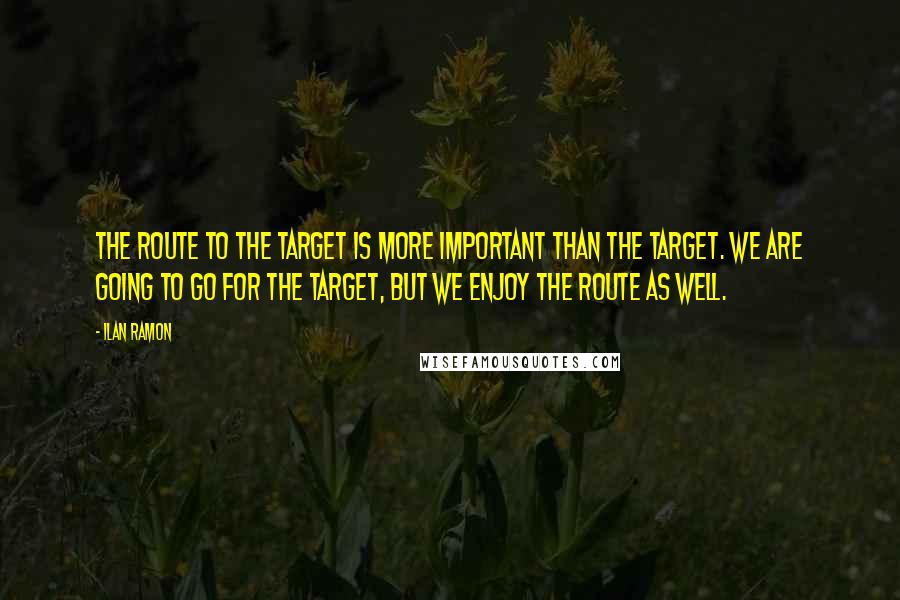 Ilan Ramon Quotes: The route to the target is more important than the target. We are going to go for the target, but we enjoy the route as well.