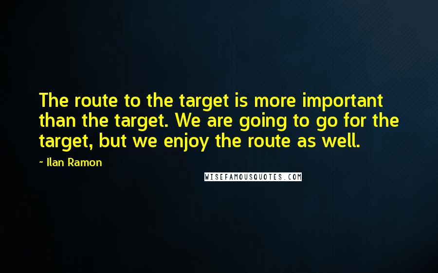 Ilan Ramon Quotes: The route to the target is more important than the target. We are going to go for the target, but we enjoy the route as well.