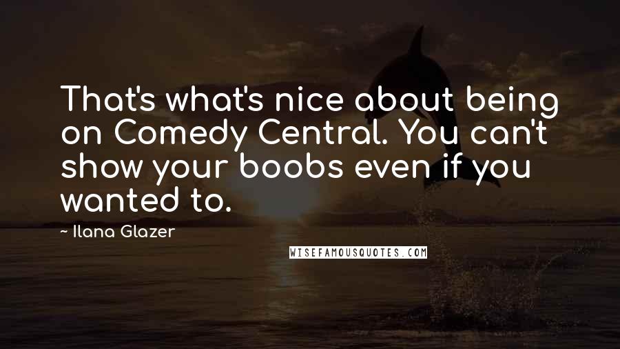 Ilana Glazer Quotes: That's what's nice about being on Comedy Central. You can't show your boobs even if you wanted to.