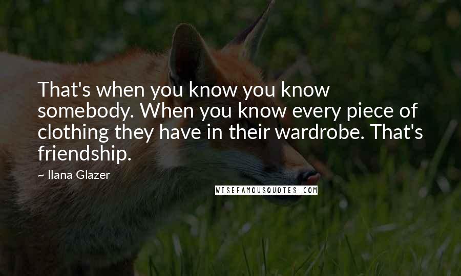 Ilana Glazer Quotes: That's when you know you know somebody. When you know every piece of clothing they have in their wardrobe. That's friendship.