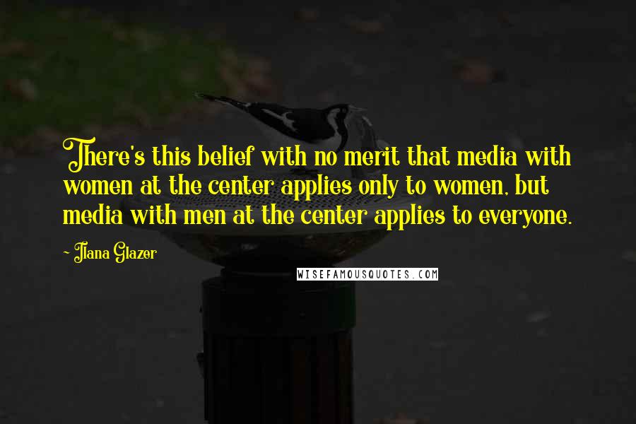 Ilana Glazer Quotes: There's this belief with no merit that media with women at the center applies only to women, but media with men at the center applies to everyone.