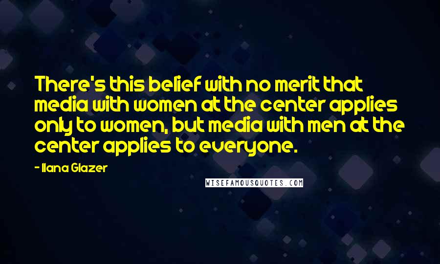 Ilana Glazer Quotes: There's this belief with no merit that media with women at the center applies only to women, but media with men at the center applies to everyone.