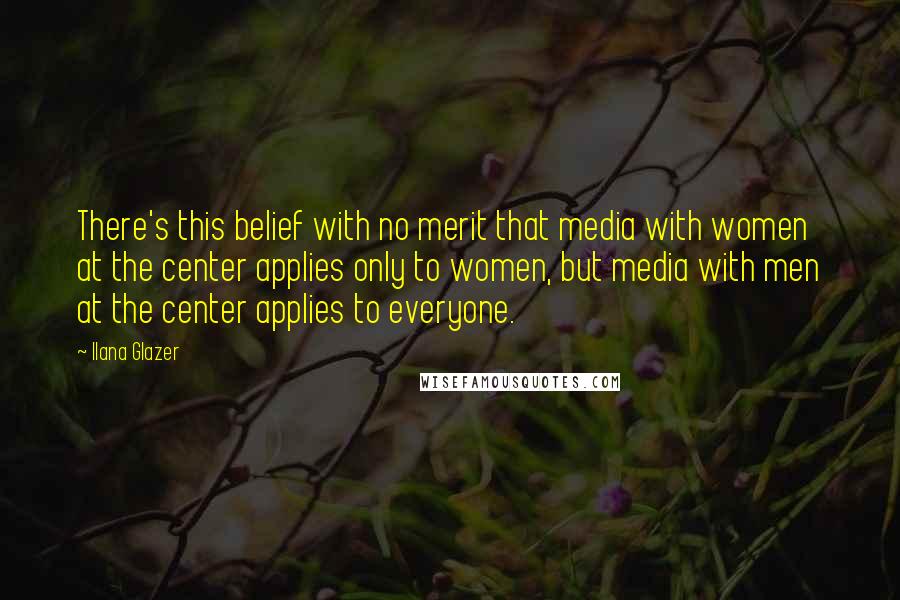 Ilana Glazer Quotes: There's this belief with no merit that media with women at the center applies only to women, but media with men at the center applies to everyone.