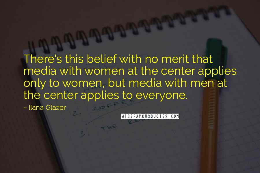 Ilana Glazer Quotes: There's this belief with no merit that media with women at the center applies only to women, but media with men at the center applies to everyone.