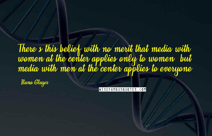 Ilana Glazer Quotes: There's this belief with no merit that media with women at the center applies only to women, but media with men at the center applies to everyone.