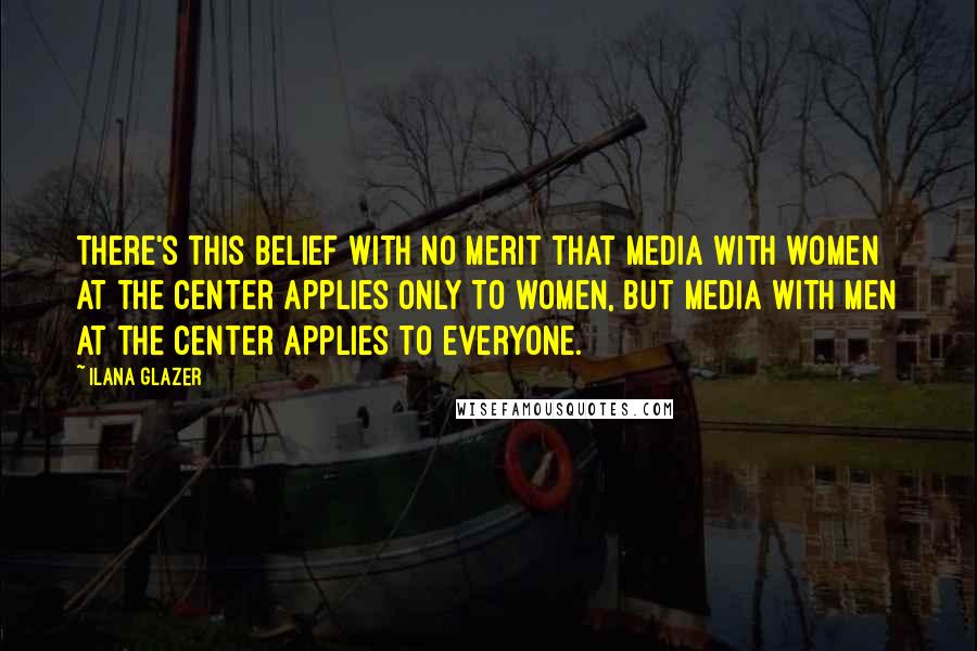 Ilana Glazer Quotes: There's this belief with no merit that media with women at the center applies only to women, but media with men at the center applies to everyone.