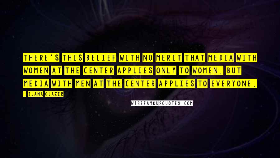 Ilana Glazer Quotes: There's this belief with no merit that media with women at the center applies only to women, but media with men at the center applies to everyone.