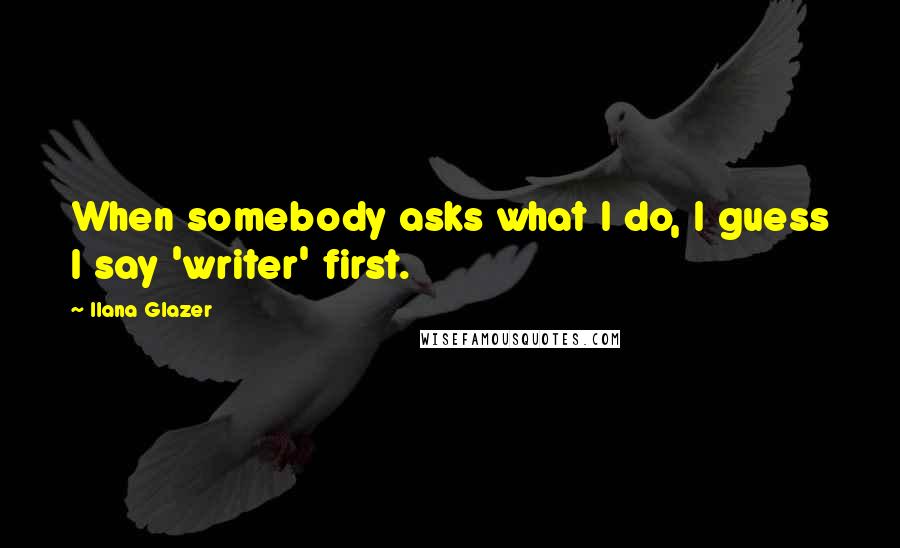 Ilana Glazer Quotes: When somebody asks what I do, I guess I say 'writer' first.