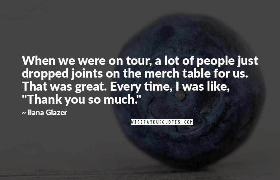 Ilana Glazer Quotes: When we were on tour, a lot of people just dropped joints on the merch table for us. That was great. Every time, I was like, "Thank you so much."