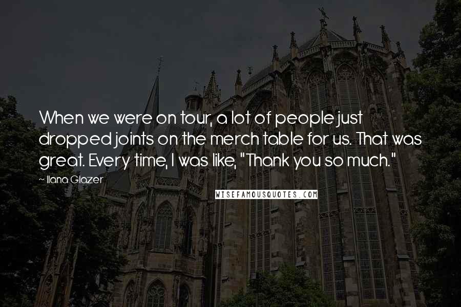 Ilana Glazer Quotes: When we were on tour, a lot of people just dropped joints on the merch table for us. That was great. Every time, I was like, "Thank you so much."