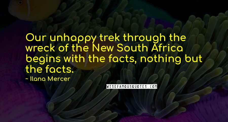 Ilana Mercer Quotes: Our unhappy trek through the wreck of the New South Africa begins with the facts, nothing but the facts.