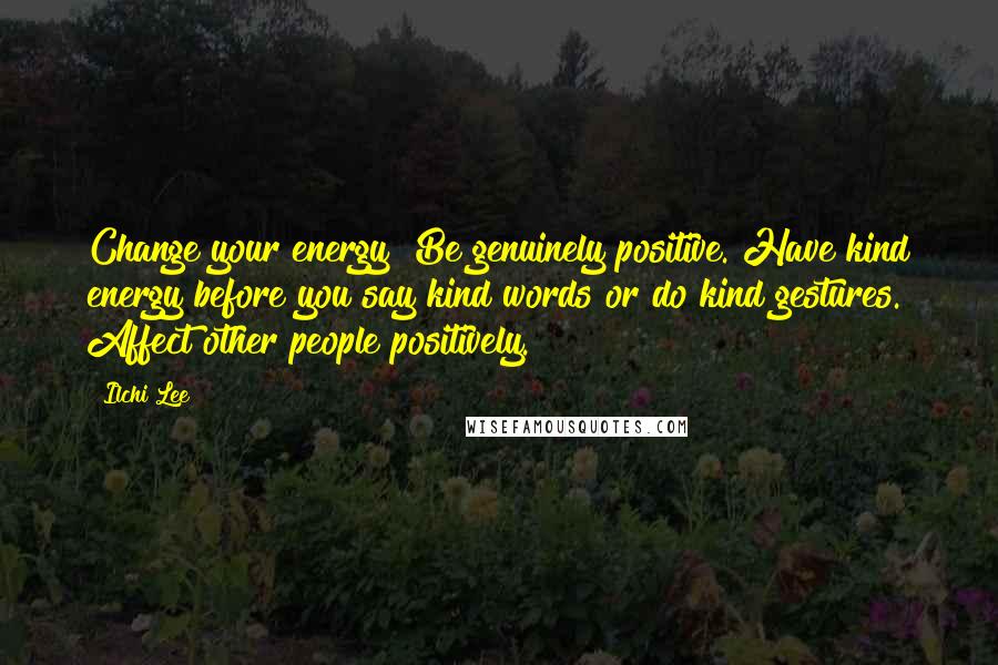 Ilchi Lee Quotes: Change your energy! Be genuinely positive. Have kind energy before you say kind words or do kind gestures. Affect other people positively.