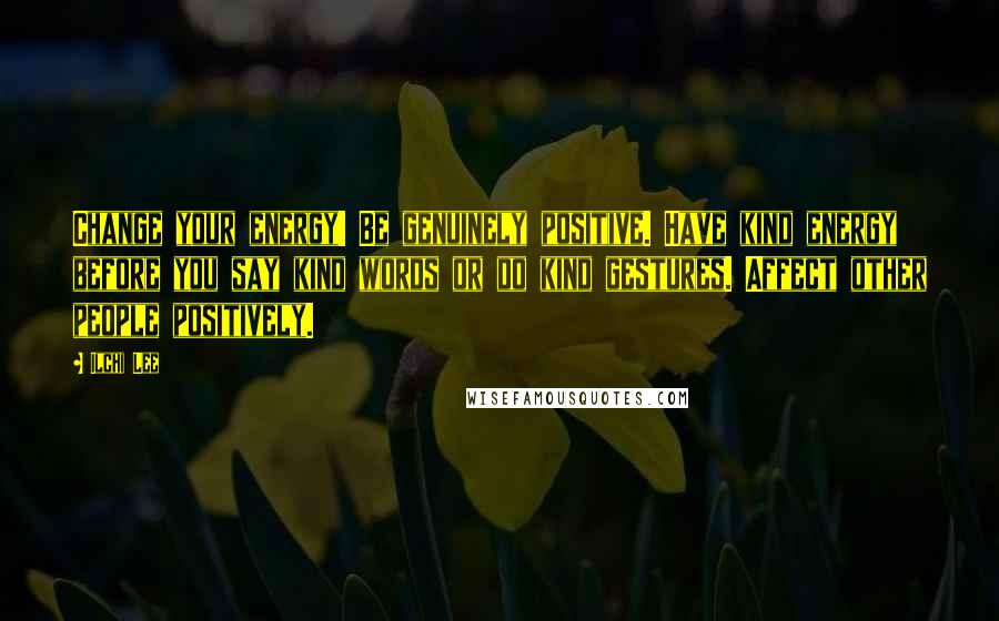 Ilchi Lee Quotes: Change your energy! Be genuinely positive. Have kind energy before you say kind words or do kind gestures. Affect other people positively.