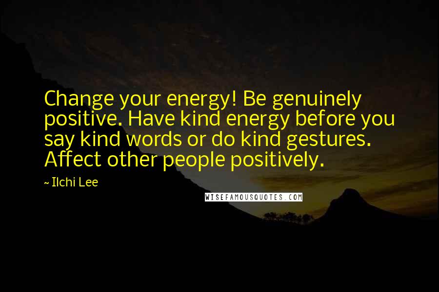 Ilchi Lee Quotes: Change your energy! Be genuinely positive. Have kind energy before you say kind words or do kind gestures. Affect other people positively.