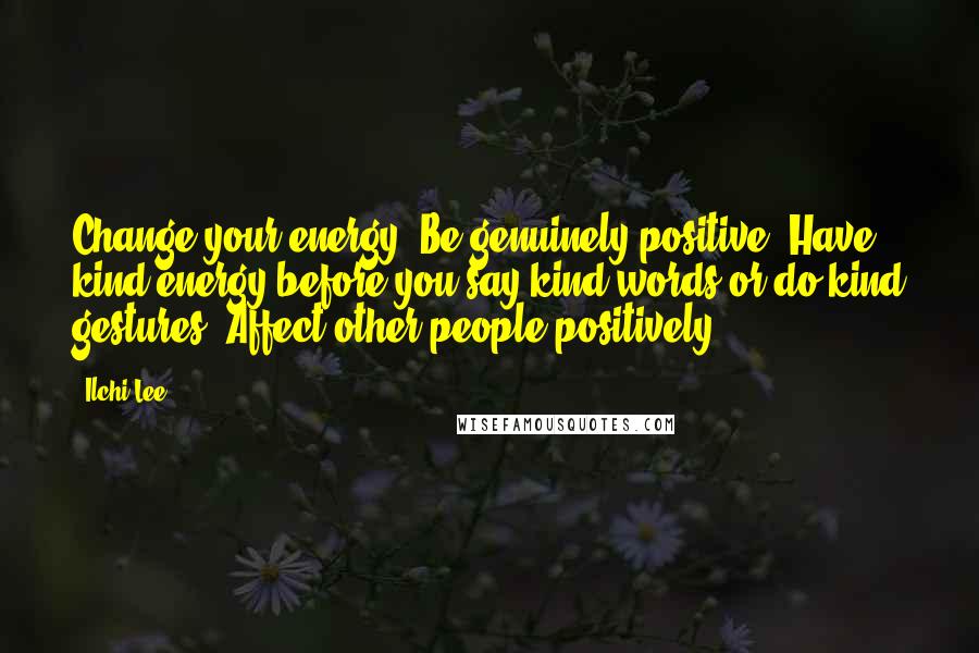 Ilchi Lee Quotes: Change your energy! Be genuinely positive. Have kind energy before you say kind words or do kind gestures. Affect other people positively.