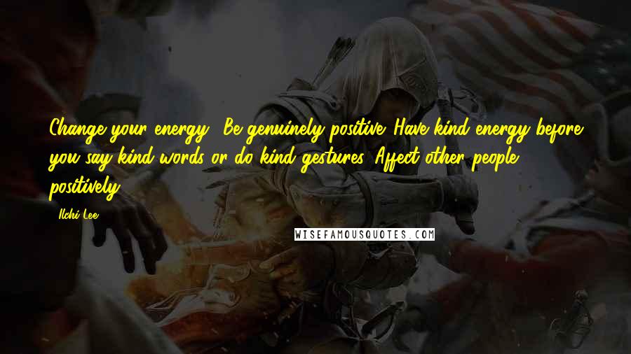 Ilchi Lee Quotes: Change your energy! Be genuinely positive. Have kind energy before you say kind words or do kind gestures. Affect other people positively.