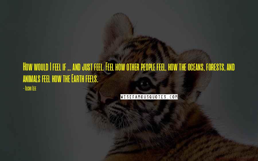 Ilchi Lee Quotes: How would I feel if ... and just feel. Feel how other people feel, how the oceans, forests, and animals feel how the Earth feels.