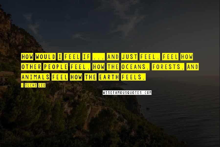 Ilchi Lee Quotes: How would I feel if ... and just feel. Feel how other people feel, how the oceans, forests, and animals feel how the Earth feels.