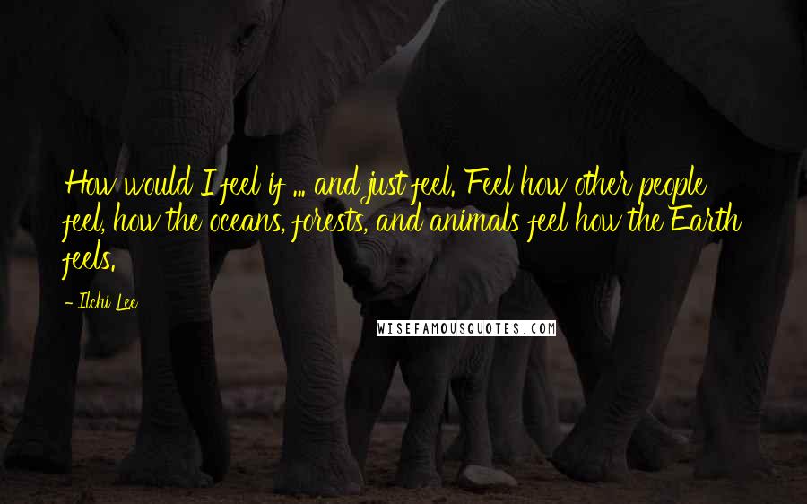 Ilchi Lee Quotes: How would I feel if ... and just feel. Feel how other people feel, how the oceans, forests, and animals feel how the Earth feels.