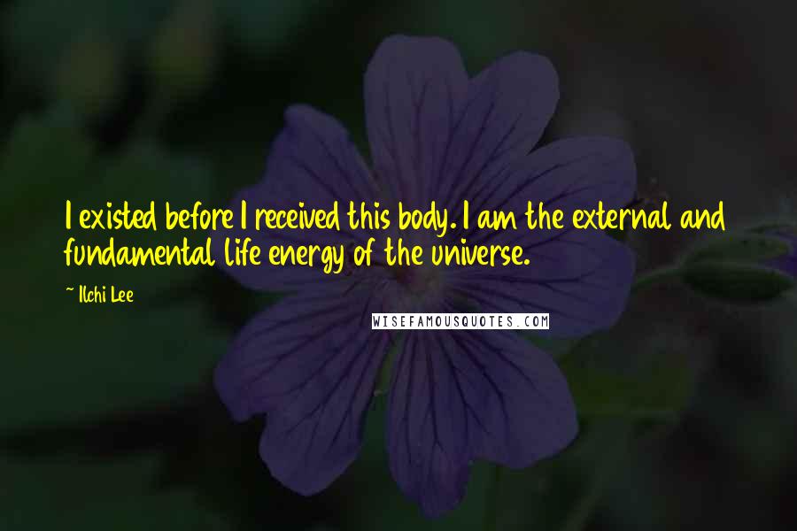 Ilchi Lee Quotes: I existed before I received this body. I am the external and fundamental life energy of the universe.