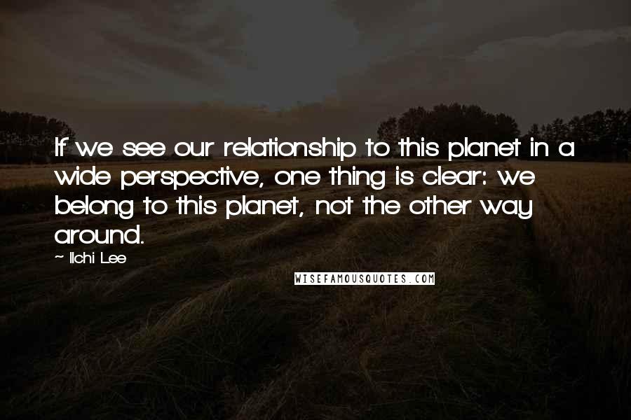 Ilchi Lee Quotes: If we see our relationship to this planet in a wide perspective, one thing is clear: we belong to this planet, not the other way around.